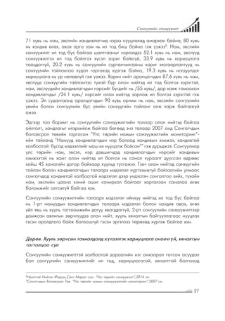 27
Сонгуулийн санхүүжилт
71 хувь нь нам, эвслийн хандивлагчид нэрээ нууцлахад амархан байна, 80 хувь
нь хандив өгөх, авах арга зам нь ил тод биш байна гэж үзжээ8
. Нам, эвслийн
санхүүжилт ил тод бус байгаа шалтгааныг нэрлэхдээ 52.1 хувь нь нам, эвслүүд
санхүүжилтээ ил тод байлгах хүсэл зориг байхгүй, 33.9 хувь нь хариуцлага
тооцдоггүй, 20.2 хувь нь сонгуулийн сурталчилгааны хориг хязгаарлалтууд нь
санхүүгийн тайлангаа худал гаргахад хүргэж байна, 19.3 хувь нь ногдуулдаг
хариуцлага нь үр нөлөөгүй гэж үзжээ. Харин нийт оролцогчдын 87.6 хувь нь нам,
эвслүүд санхүүгийн тайлангаа тухай бүр олон нийтэд ил тод болгох хэрэгтэй,
нам, эвслүүдийн хандивлагчдын нэрсийг бүгдийг нь /55 хувь/, дор хаяж томоохон
хандивлагчдыг /24.1 хувь/ нэрсийг олон нийтэд зарлаж ил болгох хэрэгтэй гэж
үзжээ. Эл судалгаанд оролцогчдын 90 хувь орчим нь нам, эвслийн сонгуулийн
үеийн болон сонгуулийн бус үеийн санхүүгийн тайланг олж харж байгаагүй
ажээ.
Эдгээр тоо баримт нь сонгуулийн санхүүжилтийн талаар олон нийтэд байгаа
ойлголт, хандлагыг илэрхийлж байгаа бөгөөд энэ талаар 2007 онд Сонгогчдын
боловсрол төвийн гаргасан “Улс төрийн намын санхүүжилтийн мониторинг”-
ийн тайланд “Намууд хандивлагчдын нэр болоод хандивын хэмжээ, хандивтай
холбоотой бусад мэдээллийг маш их нууцалж байсан9
” гэж дурьджээ. Сонгуулиар
улс төрийн нам, эвсэл, нэр дэвшигчдэд хандивлагчдын нэрсийг хандивын
хэмжээтэй нь хамт олон нийтэд ил болгох нь санал хураалт дууссан өдрөөс
хойш 45 хоногийн дотор байхаар хуульд тусгажээ. Гэвч олон нийтэд санхүүгийн
тайлан болон хандивлагчдын талаарх мэдээлэл хүртээмжгүй байгаагийн улмаас
сонгогчдод хандивтай холбоотой мэдээлэл дээр үндэслэн сонголтоо хийх, тухайн
нам, эвслийн цаана хэний ашиг сонирхол байгааг харгалзан саналаа өгөх
боломжийг олгохгүй байгаа юм.
Сонгуулийн санхүүжилтийн талаарх мэдээлэл ийнхүү нийтэд ил тод бус байгаа
нь 1-рт намуудын хандивлагчдын талаарх мэдээлэл болон хандив авах, өгөх
үйл явц нь хууль тогтоомжийн дагуу явагддаггүй, 2-рт сонгуулийн санхүүжилтээр
дамжсан авлигын зөрчлүүдээ олон нийт, хууль хяналтын байгууллагаас нууцлах
гэсэн оролдлого байж болзошгүй гэсэн эргэлзээ төрөхөд хүргэж байгаа юм.
Дөрөв. Хууль зөрчсөн тохиолдолд хүлээлгэх хариуцлага оновчгүй, хяналтын
тогтолцоо сул
Сонгуулийн санхүүжилттэй холбоотой дараагийн нэг анхаарал татсан асуудал
бол сонгуулийн санхүүжилтийг ил тод, хариуцлагатай, хяналттай болгоход
8
Нээлттэй Нийгэм Форум,Сант Марал сан. “Улс төрийн санхүүжилт”,2014 он.
9
Сонгогчдын Боловсрол Төв. “Улс төрийн намын санхүүжилтийн мониторинг”,2007 он.
 