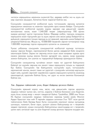 28
Сонгуулийн санхүүжилт
чиглэсэн хариуцлагын механизм оновчтой бус, өөрөөр хэлбэл энэ нь хууль нэг
мөр хэрэгжих хөшүүрэг, баталгаа болж чадахгүй байгаа юм.
Сонгуулийн санхүүжилттэй холбоотой хууль тогтоомжийн зөрчилд хүлээлгэх
хариуцлагын механизм нь ихэвчлэн торгуулийн арга хэмжээ байдаг. Сонгуулийн
санхүүжилттэй холбоотой хуулийн журам зөрчвөл нэр дэвшигчийг нэрийн
жагсаалтаас хасах, эсвэл 1.348.200 төгрөг /ойролцоогоор 700 орчим
америк доллар/ хүртэл торгохоор байна. Өөрөөр хэлбэл, торгууль ногдуулах
хариуцлага эсвэл торгуулийн дүн нь хууль зөрчин олж авсан давуу байдалтай нь
дүйцэхгүй, хариуцлага тооцох төрлүүд нь хэт ерөнхий, зөрчлийн шинж байдалтай
уялдаагүй байгаа юм. Жишээ нь, 10.000.000 төгрөгийн зөрчил тогтоогдлоо гэхэд
1.000.000 төгрөгөөр торгох хариуцлага хүлээлгэх нь зохимжгүй.
Үүнээс улбаалан сонгуулийн санхүүжилттэй холбоотой хуулиар тогтоосон
журмыг зөрчиж болдог, хэрэгжүүлэхгүй болон дагаж мөрдөхгүй байх хандлага
ажиглагдаж байна. Зарим нэг зөрчилд олсон ашиг эсвэл хандивыг хураах арга
хэмжээ авахаар хуульд заасан боловч эдгээрийг хэн, хэрхэн, ямар журмаар
зохион байгуулах, хэн шалгах нь тодорхойгүй байдлаар орхигдуулсан байна.
Сонгуулийн санхүүжилтэд тусгайлан хяналт тавих чиг үүрэгтэй байгууллага
байхгүй тул хуулийн зөрчилд хэн хяналт тавьж хариуцлага тооцох нь тодорхой
бус байна. Сонгуулийн төв байгууллага сонгуулийн хууль тогтоомжийн
хэрэгжилтийг хангах, хяналт тавих чиг үүрэгтэй ч санхүүгийн чиглэлээр мэргэшсэн
аудит хийх, хуулийн зөрчлийг нарийвчлан судалж хариуцлага хүлээлгэх хэмжээнд
ажилладаггүй, одоогийн байгаа бүтэц, чиг үүрэг нь ингэж ажиллах боломжгүй
байгаа юм.
Тав. Зардлын тайлангийн үнэн, бодит байдалд эргэлзээ байна.
Сонгуулийн ерөнхий хороо нам, эвсэл, нэр дэвшигчийн гаргаж ирүүлсэн
зардлын тайланг хүлээн авч, нэгтгэн, мэдээлж л байгаа болохоос үнэн бодитой,
хууль ёсны эсэхэд ямар ч хяналт тавьдаггүй байна. Тухайлбал, 2008 оны Улсын
Их Хурлын сонгуулийн зардлын тайлангаас харахад тухайн үеийн Монгол
Ардын Хувьсгалт нам нийт 9 төрлийн зардлын ангиллын 5-ыг “0.0” гэсэн дүнтэй
тайлагнасан байх бөгөөд бүхэл бүтэн сонгуулийн кампанит ажлын хугацаанд
шатахуун, томилолт, бичиг хэрэг, уулзалт зохион байгуулахад нэг ч төгрөгийн
зардал гаргахгүй, намын сонгуулийн байгууллагын ажилтнуудад нэг ч төгрөгийн
цалин хөлс олгоогүй гэдэг нь үнэн бодитой эсэхэд эргэлзээ төрүүлэх асуудал юм.
 