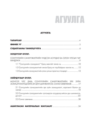 АГУУЛГА
ТАЛАРХАЛ ..........................................................................................................................4
ӨМНӨХ ҮГ ...........................................................................................................................5
СУДАЛГААНЫ ТАНИЛЦУУЛГА .................................................................................6
НЭГДҮГЭЭР БҮЛЭГ.
СОНГУУЛИЙН САНХҮҮЖИЛТИЙН ҮНДСЭН АСУУДАЛ БА ОЛОН УЛСЫН ЧИГ
ХАНДЛАГА .............................................................................................................................9
1.1 “Сонгуулийн санхүүжилт” буюу мөнгийг хянах нь ....................................10
1.2 Сонгуулийн санхүүжилтийг хянах буюу ил тод байдлыг хангах нь .........12
1.3 Сонгуулийн санхүүжилтийн олон улсын практик стандарт........................13
ХОЁРДУГААР БҮЛЭГ.
МОНГОЛ УЛС ДАХЬ СОНГУУЛИЙН САНХҮҮЖИЛТИЙН ЭРХ ЗҮЙН
ЗОХИЦУУЛАЛТАД ХИЙСЭН ДҮН ШИНЖИЛГЭЭ, САНАЛ ЗӨВЛӨМЖ ..............17
2.1 Сонгуулийн санхүүжилтийн эрх зүйн зохицуулалт, хэрэгжилт болон үр
нөлөө .........................................................................................................................18
2.2 Сонгуулийн санхүүжилтийн тулгамдсан асуудалд хийсэн дүн шинжилгээ,
дүгнэлт .......................................................................................................................23
2.3 Санал зөвлөмж..................................................................................................30
АШИГЛАСАН МАТЕРИАЛЫН ЖАГСААЛТ .......................................................34
АГУУЛГА
 