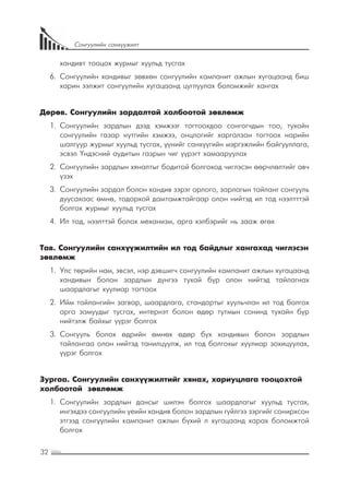 32
Сонгуулийн санхүүжилт
хандивт тооцох журмыг хуульд тусгах
6.	 Сонгуулийн хандивыг зөвхөн сонгуулийн кампанит ажлын хугацаанд биш
харин ээлжит сонгуулийн хугацаанд цуглуулах боломжийг хангах
Дөрөв. Сонгуулийн зардалтай холбоотой зөвлөмж
1.	 Сонгуулийн зардлын дээд хэмжээг тогтоохдоо сонгогчдын тоо, тухайн
сонгуулийн газар нутгийн хэмжээ, онцлогийг харгалзан тогтоох нарийн
шалгуур журмыг хуульд тусгах, үүнийг санхүүгийн мэргэжлийн байгууллага,
эсвэл Үндэсний аудитын газрын чиг үүрэгт хамааруулах
2.	 Сонгуулийн зардлын хяналтыг бодитой болгоход чиглэсэн өөрчлөлтийг авч
үзэх
3.	 Сонгуулийн зардал болон хандив зэрэг орлого, зарлагын тайланг сонгууль
дуусахаас өмнө, тодорхой дамтамжтайгаар олон нийтэд ил тод нээлтттэй
болгох журмыг хуульд тусгах
4.	 Ил тод, нээлттэй болох механизм, арга хэлбэрийг нь зааж өгөх
Тав. Сонгуулийн санхүүжилтийн ил тод байдлыг хангахад чиглэсэн
зөвлөмж
1.	 Улс төрийн нам, эвсэл, нэр дэвшигч сонгуулийн кампанит ажлын хугацаанд
хандивын болон зардлын дүнгээ тухай бүр олон нийтэд тайлагнах
шаардлагыг хуулиар тогтоох
2.	 	Ийм тайлангийн загвар, шаардлага, стандартыг хуульчлан ил тод болгох
арга замуудыг тусгах, интернэт болон өдөр тутмын сонинд тухайн бүр
нийтэлж байхыг үүрэг болгох
3.	 	Сонгууль болох өдрийн өмнөх өдөр бүх хандивын болон зардлын
тайлангаа олон нийтэд танилцуулж, ил тод болгохыг хуулиар зохицуулах,
үүрэг болгох
Зургаа. Сонгуулийн санхүүжилтийг хянах, хариуцлага тооцохтой
холбоотой зөвлөмж
1.	 Сонгуулийн зардлын дансыг шилэн болгох шаардлагыг хуульд тусгах,
ингэхдээ сонгуулийн үеийн хандив болон зардлын гүйлгээ зэргийг сонирхсон
этгээд сонгуулийн кампанит ажлын бүхий л хугацаанд харах боломжтой
болгох
 