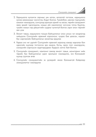 33
Сонгуулийн санхүүжилт
2.	 Хариуцлага хүлээлгэх зарчмыг уян хатан, ялгаатай тогтоож, хариуцлага
хүлээх механизмыг чангатгах, бодит болгох. Тухайлбал, мөнгөн торгуулийн
хэмжээг нэмэгдүүлэх, сонгуульд оролцох эрхийг нь хасах, төрийн санхүүжилт
авах эрхийг түдгэлзүүлэх, намын үйл ажиллагааг зогсоож татан буулгах,
тухайн намын нэр дэвшигчийн суудлыг хүчингүй болгох зэрэг олон төрлийг
авч үзэх
3.	 Хяналт тавьж, харуиулага тооцох байгууллагыг олон улсын чиг хандлагад
нийцүүлэн Сонгуулийн ерөнхий хорооноос тусдаа бие даасан, хараат
бус мэргэжлийн байгууллагын хяналтад оруулах
4.	 Хэрвээ энэ чиг үүргийг Сонгуулийн ерөнхий хороонд хэвээр хадгалах бол
одоогийн хуулиар тогтоосон эрх хэмжээ, бүтэц, орон тоог нэмэгдүүлэх,
санхүүгийн мэргэшсэн аудиторуудаас бүрдсэн хэлтэс бий болгох
5.	 Сонгуулийн санхүүжилт, кампанит ажилд хяналт тавьж, мониторинг хийх
төрийн бус байгууллагын үүрэг оролцоог нэмэгдүүлэх, энэ боломжийг
хуульд суулгаж өгөх
6.	 Сонгуулийн санхүүжилтийн эх үүсвэрийг хянах боломжтой байдлаар
зохицуулалтыг нэмэгдүүлэх
 