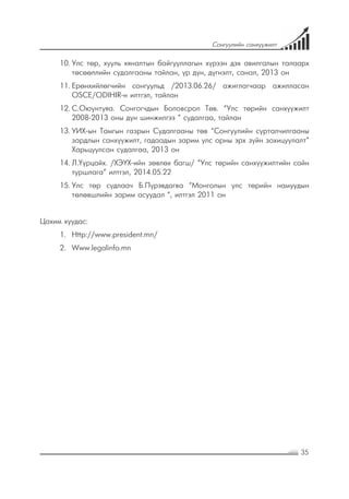 35
Сонгуулийн санхүүжилт
10.	Улс төр, хууль хяналтын байгууллагын хүрээн дэх авилгалын талаарх
төсөөллийн судалгааны тайлан, үр дүн, дүгнэлт, санал, 2013 он
11.	Ерөнхийлөгчийн сонгуульд /2013.06.26/ ажиглагчаар ажилласан
OSCE/ODIHIR-н илтгэл, тайлан
12.	С.Оюунтуяа. Сонгогчдын Боловсрол Төв. “Улс төрийн санхүүжилт
2008-2013 оны дүн шинжилгээ ” судалгаа, тайлан
13.	УИХ-ын Тамгын газрын Судалгааны төв “Сонгуулийн сурталчилгааны
зардлын санхүүжилт, гадаадын зарим улс орны эрх зүйн зохицуулалт”
Харьцуулсан судалгаа, 2013 он
14.	Л.Үүрцайх. /ХЭҮХ-ийн зөвлөх багш/ “Улс төрийн санхүүжилтийн сайн
туршлага” илтгэл, 2014.05.22
15.	Улс төр судлаач Б.Пүрэвдагва “Монголын улс төрийн намуудын
төлөвшлийн зарим асуудал “, илтгэл 2011 он
Цахим хуудас:
1.	 Http://www.president.mn/
2.	 Www.legalinfo.mn
 