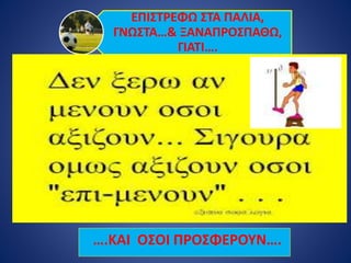 ΕΠΙΣΤΡΕΦΩ ΣΤΑ ΠΑΛΙΑ,
ΓΝΩΣΤΑ…& ΞΑΝΑΠΡΟΣΠΑΘΩ,
ΓΙΑΤΙ….
….ΚΑΙ ΟΣΟΙ ΠΡΟΣΦΕΡΟΥΝ….
 