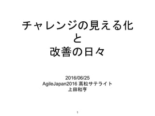 チャレンジの見える化
と
改善の日々
2016/06/25
AgileJapan2016 高松サテライト
上田和亨
1
 