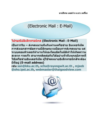 นายสิรภพ เมฆสว่าง ม.5/2 เลขที่43
ไปรษณีย์อิเล็กทรอนิกส (Electronic Mail : E-Mail)
เป็นการรับ – ส่งจดหมายถึงกันผ่านเครือข่าย อินเทอร์เน็ต
การส่งเอกสารข้อความมีลักษณะเหมือนการส่งจดหมาย แต่
ระบบคอมพิวเตอร์ทางานให้เองโดยอัตโนมัติทาให้เกิดความ
สะดวก รวดเร็ว สามารถติดต่อกันได้อย่างทั่วถึงทุกภูมิภาคที่
ใช้เครือข่ายอินเตอร์เน็ต ผู้ใช้จดหมายอิเล็กทรอนิกส์จะต้อง
มีที่อยู่ (E-mail address)
เช่น san@kku.ac.th, scha@rayongwit.ac.th , mjeeb
@oho.ipst.ac.th, webmaster@thaigoodview.com
(Electronic Mail : E-Mail)
 
