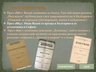  През 1886 г. Вазов заминава за Одеса. Там той пише романа
„Под игото“, публикуван след завръщането му в България в
„Сборник за народни умотворения, наука и книжнина“;
 През 1889 г. Иван Вазов се връща в България и се
установява в София;
 През 1890 г. основава списание „Денница“, което излиза 2
години, издава най-силните си критично-реалистични
разкази, събрани в „Драски и шарки“ в 2 тома;
съдържание край
 