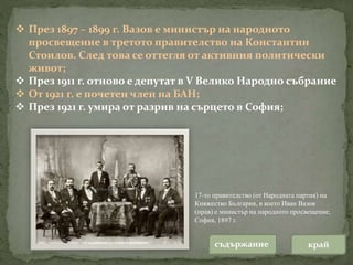  През 1897 – 1899 г. Вазов е министър на народното
просвещение в третото правителство на Константин
Стоилов. След това се оттегля от активния политически
живот;
 През 1911 г. отново е депутат в V Велико Народно събрание
 От 1921 г. е почетен член на БАН;
 През 1921 г. умира от разрив на сърцето в София;
17-то правителство (от Народната партия) на
Княжество България, в което Иван Вазов
(прав) е министър на народното просвещение,
София, 1897 г.
съдържание край
 