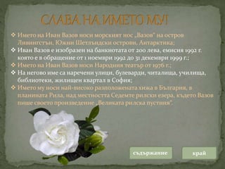  Името на Иван Вазов носи морският нос „Вазов“ на остров
Ливингстън, Южни Шетлъндски острови, Антарктика;
 Иван Вазов е изобразен на банкнотата от 200 лева, емисия 1992 г.
която е в обращение от 1 ноември 1992 до 31 декември 1999 г.;
 Името на Иван Вазов носи Народния театър от 1976 г.;
 На негово име са наречени улици, булеварди, читалища, училища,
библиотеки, жилищен квартал в София;
 Името му носи най-високо разположената хижа в България, в
планината Рила, над местността Седемте рилски езера, където Вазов
пише своето произведение „Великата рилска пустиня“.
съдържание край
 