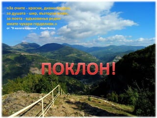 «За очите - красни, дивни гледки,
за душата - шир, възторзи живи,
за поета - вдъховенья редки
имате чукари горделиви.»
от “В малата планина” , Иван Вазов
 