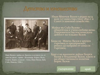 Иван Минчов Вазов е роден на 9
юли (27 юни стар стил) 1850 г. в
Сопот в заможно семейство.
Майка му Съба Вазова –
общителна и ученолюбива жена.
Покровителства поетическата
дейност на младия Вазов.
Баща му Минчо Вазов е крупен
търговец и предприемач, ,
решил да направи от сина си
търговец.
Брат е на военните дейци Георги
Вазов и Владимир Вазов, както и
на общественика и политик
Борис Вазов.
съдържание край
Иван Вазов с майка си, братята и сестрите си, от
ляво на дясно : прави - Владимир, Кирил, Въла,
Георги, Борис; седнали - Анна, Иван Вазов, баба
Съба, Никола, 1906 г.
 