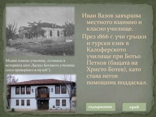 Иван Вазов завършва
местното взаимно и
класно училище.
През 1866 г. учи гръцки
и турски език в
Калоферското
училище при Ботьо
Петков (бащата на
Христо Ботев), като
става негов
помощник поддаскал.
съдържание край
Мъжко класно училище, останало в
историята като Даскал Ботевото училище
(сега превърнато в музей“).
 