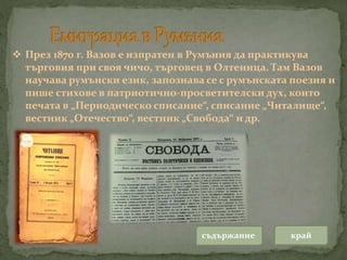 съдържание край
 През 1870 г. Вазов е изпратен в Румъния да практикува
търговия при своя чичо, търговец в Олтеница. Там Вазов
научава румънски език, запознава се с румънската поезия и
пише стихове в патриотично-просветителски дух, които
печата в „Периодическо списание“, списание „Читалище“,
вестник „Отечество“, вестник „Свобода“ и др.
 