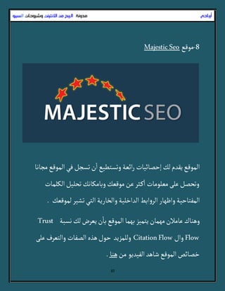 10
8-‫مٍقع‬MajesticSeo
‫مراها‬‫ألمٍقع‬ُ‫ف‬‫ثسرن‬‫ن‬
‫أ‬
‫أ‬‫وثسجطّع‬‫أئػة‬‫ر‬ ‫إشطائّات‬‫لك‬‫ِقدم‬‫ألمٍقع‬
‫ألللمات‬‫ثصلّن‬‫وباملاهك‬‫مٍقػك‬‫غن‬‫در‬‫م‬
‫أ‬
‫أ‬ ‫مػلٍمات‬َ‫غل‬‫وثصطن‬
‫لمٍقػك‬‫ثشّر‬ُ‫ألج‬‫وألخارِة‬‫ألدأخلّة‬‫أبط‬‫و‬‫ألر‬‫وأظٌار‬‫ألمفجاشّة‬.
‫هسبة‬‫لك‬‫ِػرض‬‫ن‬
‫أ‬
‫با‬‫ألمٍقع‬‫بٌما‬‫ِجمّز‬‫مٌمان‬‫غامالن‬‫وًواك‬Trust
Flow‫وأل‬CitationFlowَ‫غل‬‫وألجػرف‬ ‫ألطفات‬‫ًذى‬‫شٍل‬ ‫وللمزِد‬
ٍِ‫ألفّد‬‫شاًد‬‫ألمٍقع‬‫خطائص‬‫من‬‫ًوا‬.
‫أرباحي‬‫مدونة‬‫االنترنث‬ ‫من‬ ‫الربح‬‫وشروحات‬‫ال‬‫سيو‬
 