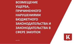 ВОЗМЕЩЕНИЕ
УЩЕРБА,
ПРИЧИНЕННОГО
НАРУШЕНИЯМИ
БЮДЖЕТНОГО
ЗАКОНОДАТЕЛЬСТВА И
ЗАКОНОДАТЕЛЬСТВА В
СФЕРЕ ЗАКУПОК
июнь 2016
 