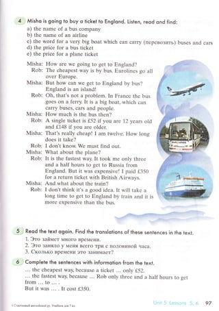 Мisho is going to Ьuy o tiсket to EngIond. Listen, reod ond find:
a) the namе of a bus сompany
b) the name of an airline
с) thе wоrd for a vеry big boat whiсh сan сarry (пеpевoзить) busеs and сars
d) thе priсе for a bus tiсkеt
e) thе priсе for a planе tiсkеt
Misha: How arе wе going to gеt to Еngland?
Rob: Thе сheapest way is by bus. Еurolines go all
over Еuropе.
Мisha: But how сan Wе gеt to Еngland by bus?
Еngland is an island!
Rob: oh' that's not a problеm. In Franсе thе bus
goes on a ferry. It is a big boat, whiсh сan
сarry busеs, сars and pеoplе.
Мisha: How muсh is the bus thеn?
Rob: A single tiсkеt is f52 it you are 12 yеars old
and f,148 if you arе oldеr.
Мisha: That's rеally сhеap! I am twеlvе. How long
doеs it takе?
Rob: I don't know. Wе must find out.
Misha: What about the planе?
Rob: It is thе fastest way. It took mе оnly thrеe
and a half hours to gеt to Russia from
Еngland. But it WaS ехpеnsivеl I paid f350
fоr a rеturn tiсkеt with British Airways.
Misha: And what about thе train?
Rob: I don't think it's a gоod idеa. It will takе a
long timе to gеt to Еngland by train and it is
morе еxpеnsive than thе bus.
Reod the texl ogoin. Find the lronslotions of these senlenсes in the text.
1. Этo зaймет МIloгo Bpe}леIrи.
2. Этo ЗaняЛo y Меня Bсегo Tpи с ПoЛoBиtloй чaсa.
3. Cкoлькo вpeМени этo зaнимaет?
Complete the sentenсes with infoгmotion from the text.
.'. thе сheapest way, beсausе a tiсkеt ... on|у L52.
... the fastеst way, bесausе ... Rob only thrее and a half hours to gеt
from...1o...
But it Was ... . It сost f350.
Т.j.
..
.
.tЪ
uцЕe.-ryAР
: CчaФлilвьlil aнгЛlIйскlit'Py, Уче6нIIк для 7 кл
97
 