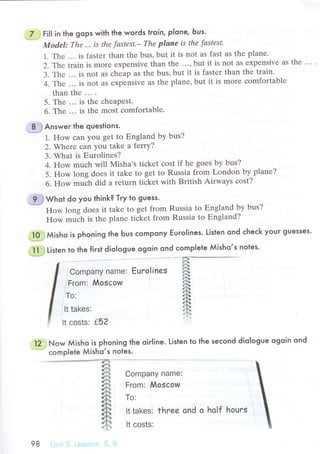 7 ; Fill in the gops with the words lroin, plone, bus'
Mod,el: Thе ,.' is thе fаstest.- The plаne iS thе fаStеSt,
1. Thе ... is fastеr than thе bus, but it is not as fast as thе planе.
2. Тhe train is morе ехpеnsive than thе . ..
'
but it is not as ехpensivе as thе
3. Thе ... is not as сhеap as thе bus, but it is faster than thе train.
4. Thе ... is not as еxpеnsivе as thе planе,but it is morе сomfortablе
than thе ... .
5. Thе ... is thе сhеapеst.
6. Thе ... is thе most сomfortablе.
Answer the questions.
1. How сan you gеt to Еngland by bus?
2. Whеrе сan you takе a fеrry?
3. What is Еurolinеs?
4. How muсh will Misha's tiсkеt сost if he goеs by bus?
5. How long doеs it takе to gеt to Russia from London by planе?
6. How ..,"t' diа a rеturn tiсkеt with British Airways сost?
.";;;;; ;.;. Еu.o|in"s
From: Mosсow
Тo:
It takes:
It сosts: f52
.."il2j] Now Мisho is phoning the oir|ine. Listen to lhe seсond dio|ogue ogoin ond
.".-"-'".
сompIete Мisho,s notes.
ffiwьot do you think? Тry to guess.
How long dоеs it take to gеt fтom Russia to Еngland by bus?
How muih is the planе tiсkеt from Russia tо Еngland?
.ТO.;j мisьo is phoning the Ьus сomPony Еuro|ines. Listen ond сheсk your guesses.
fl:.i}
Listen to the first diologue ogoin ond сomp|ele Мisho,s noles.
6i"!4ф*ф@.ё5
€rJ*З
f_}
я]
sд#i.]+
ffi*lt1
fr
ffi*J'o
Company name:
From: Мosсow
To:
lt takes: thrее ond o holf houгs
lt сosts:
98 ]
 