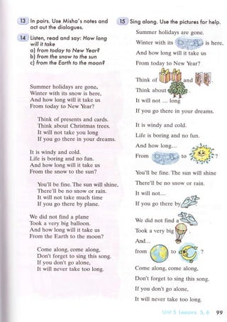 j*Q5 In poirs. Use Мisho.s noles ond
oсt out the diologues.
{r} Listen, reod ond soy: How long
will it toke
o) from todoу fo New Yeor?
b) from lhe snow fo tЬe sun
с} fгom the Еorth to the moon?
;il"f1i Sing olong. Use the piсtures for help.
Summer holidays аrе gonе.
Winter with its is herе,
And how lоng will it tаke us
From today to New Yеar?
Summer holidays arе gonе.
Wintеr with its snow is here,
And how long will it takе us
From today tо New Yеar?
Think of presеnts and сards.
Think about Christmas trеes.
It will not tаkе you long
If you go thеre in your dreams.
It is windy and сold.
Lifе is boring and no fun.
And how long will it take us
From thе snow to thе sun?
You'll be fine. The sun will shinе'
Thеrе'll be no snow or rain.
It will not takе muсh timе
If you gо thеrе by planе.
Wе did nоt find a planе
Took a vеry big balloon.
And how long will it take us
From the Еaтth to the moon?
Come along, сomе along'
Don't forget to sing this song.
If you don,t go alonе,
It will nеvеr take too lons.
Think of
Think about
It will not ... loni
If you go thеrе in your drеams.
It is windy and соld.
Lifе is boring and no fun.
And how long...
r. Wjlт]
Frоm to {;
You'll bе finе. Thе sun will shine
Thеrе'll bе no snow or rain.
It will not...
If you go thеrе ьУ{#
4чAWe did not find a
чd'-
Toоk а vеry big
WAnd... #
" /: trY"trom
ii i $
,"
t?d
*/ -Ч
Comе alоng, сomе along'
Don't forgеt to sing this song.
If you don't go alonе,
It will nevеr take too lons.
99
 