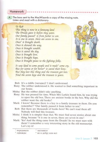 Homework '}
* u & 8 s ф * !P ф a s * s * ё e a * Ф * * ф * a в о e o * ф 6. * ф * 6 Ф
ъ#М##€
=A ,iThe Ьoss sent to the МoсWizords o сopy of the. * Listen ond reod with o diсtionory.
missing nole.
r=lry,. ryirh{s*:ч1!iгзФ1i,.l!,."'l.,.nll'Yэ:.r.{f{]|ijls-*#il*;.l:i;t4rвч-,
,.,$з$i.t.. д ,-.;ffi:
nP""'Ьnouin.afarauaу tаnl
ffitflе Drui"ds garle it 6фre theу rtlеnt'
. oncе it sarled tfre dщ,
Ь",#'::"';:y#;
* -r r'r. ?гf Щr #C
... Оnce it hroфftt Pe.aсе to tfte fighting fotfu,
It zuаs klnd to somо pеop[е artd it mаle' sornю cry,
Rut for rllorsе or for 6еttеra it saоеd tfuir [irles. .:''1..li'},l
Rut tfteу [ost tfiЬ thing anl thе trеаsuте got [ost, .:i'::
finl tflе seoеn foуs аnd tfrе trеаsurе Ь уoшrs, .'
Rob: It,s a riddlе (зaгaдка)! I don,t undеrstand
Rosy: Thе robbеr undеrstood it. нe wantеd to find somеthing important in
our housе'
Мisha: But thе robbеr didn't takе anything.
Rosy: Hе was pressеd for timе. Whеn N{rs Larkin found him, hе was trying
to opеn thе old box. Thеrе аrе anсiеnt books in thе boх. Why did thе
robbеr want thе old books?
Mark: I know! Bесausе thеrе is a kеy to а family trеasurе in thеm. Do you
rеmеmber? ..our family passеd it from fathеr to son]'
Rob: But thеrе arе thousands of books hеrе! Wе сan't rеad thеm all!
Nobody will find this trеasurе.
Mishа: I think it is simplеr than that. Wе must find sеvеn storiеs about onе
thing, bесausе ..it is оnе in sеvеn, thеrе arе sеvеn in onе']
Mark: Yеs! And the thing сamе from thе Druids! So wе must start with
them! I rеmеmbеr a vеry intеrеsting story in thе old manusсript.
Lеt's try it!
'""pф2 oднa>кдьr a нo K добpy или нет
i-;nii 5 L.еssоn 7 103
Ш
 