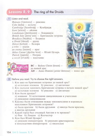 The ring of the Druids
.Е"} Listen ond гeod.
Romаns ['rэоmэnz] - pиМЛяIIе
Celrs [kеlts] - KеЛЬTЬI
Cаmbridgе ['kеtmbпф] - Keмбpидх<
Iсепi |al'si.'ni] - airclтнll
Londiпium [,lnn'dmIam] - Лoндиниyм
British 1sles [.bпttJ'allz] - Бpитaнские oсTpoвa
Boudiccа [,bu:dIkэ] - Бoдиккa
а Druid ['druтd] - ДpyиД
Hеlori [hо'lc:ri] - Хeлopи
а tribe
- ПЛеNIя
аn епemу [,еnэmi] - Bpaг
Jцliшs Саеsаr [,фuJiэs'si:zо] - Юлий I{езapь
Pаtrick ['pretпk] - Пaтpик
а rеvolt [rI'vэоlt] - BoссTaI{иe
BC - Bеforе Christ [kraIst] -
дo нaшей эpьr
AD - Anno Domini ['reneо'domrnat] - нaшa эрa
2j Befo.e you reod. Тry to сhoose the right onsweгs.
1. Kтo )киЛ нa Бpитaнскиx oсTpoBaХ дo нaIпей эpьI?
a) кельтские IIЛеМеI{a b) pиплляне с) aнглиuaне
2. Kтo IIьITaЛся зaBoeBaTь Бpитaнские oсTpoBa B нaчaЛе нaшей эpьI?
a) кельтские ПЛеMеI{a b) pимляне с) aнглинaне
3. Kем бьIли дpyидьr?
a) вoинaми b) кельтскиMи сBящеIlI{иKaМи и yчиTеЛя14и
с) pимскими сBящеIIниKa}Iи
4. KaкoвьI бьrли oтнotllerlи7Я I{ехцy заBoeBaTеЛЯ,|И vI KopеI{нЬIМ
I{aсеЛениеМ Бpитaнскиx oстpoвoв?
a) бьlли BpaГa}ли b) бьIли ДpyзЬяМи с) инoгдa бьlли вpaгaми,
a иIIoгДa ДpyЗЬяМи
5. Kaкoй гopoД бьrл стoлицей Aнглии в те вpеменa?
a) Pим b) Лондoн с) Koлuестеp
6. Kем бьIл Юлий I-{езapь?
a) pимским иIлПеpaTopoМ b) pимским apисToKpaToМ
и BПoсЛеДстBии иМПеpaTopoм с) писaтeлем
104 i;nit 5 l-еssоns L], 9
 
