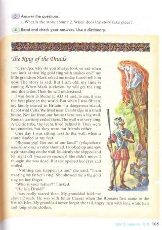 ;$J Answeг lhe questions:
1. What is thе story about? 2. Whеn doеs thе story takе plaсе?
. J i Reod ond сheсk your onswers. Use o diсtionoгy.
,Ifu
KLпg ф tfi" Druils
..Grаndpa, why do you always look so sad whеn
you lоok at that big gold ring with snakеs on?,'my
little grandsоn Мark askеd mе today. I сan,t tеll him
now. Thе story is sad. But I am old, my time is
сoming. Whеn Мark is еlеvеn, hе will gеt the ring
and this lеttеr. Thеn he will undеrstand.
I was born in Romе in AD 41 and, to mе, it was
thе bеst plaсе in thе world. But whеn I was fiftеen,
my family movеd to Britain - a dangеrous island'
full of wild Cеlts.Wе livеd nеar Cambridgе in a small
housе. Not far from our housе thеrе was a big wall.
Roman tеrritory еndеd thеrе.Thе wall was vеry long.
A Cеltiс tribе, thе Iсеni, lived bеhind it. Thеy wеrе
not еnеmiеs, but thеy wеrе not friеnds еithеr.
onе day I was sitting nехt to thе wall, whеn a
stonе landеd at my fееt.
..Roman pig! Gеt out of our land!'' $6upайся с
нашей зeмлu) a voiсе shoutеd. I lookеd up and saw
a girl standing on thе wall. Suddеnly shе slippеd and
fеll right off (упала co cmеньt)! Shе didn't movе. I
thought shе was dеad. But shе оpеnеd hеr еyеs and
smilеd.
..Nothing сan happеn to mе]' shе said. ..I am
rvеaring mу fathеr's ringi'Shе shоwеd mе a big gold
ring on hеr fingеr.
..Who is your fathеr?'' I askеd.
..FIе is a Druid!''
I was rеally sсarеd thеn. My granddad told mе
about Druids. FIе was with Julius Caеsаr whеn thе Romans first сamе to thе
British Islеs. I!{y granddad nеver forgot thе tаll, angry mеn with long whitе hair
and lons whitе сlothеs.
l-]nit 5 Lеssоnз 8, 9 l05
 