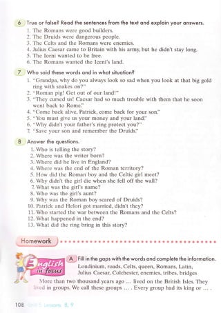 Tгue oг fo|se? Reod the sentenсes from the texl ond exploin youг onsweгs.
1. The Romans were good buildеrs.
2. -Гh.e Druids wеrе dangerous pеople.
3. Thе Cеlts and thе Romans Wеre enеmies.
4. Julius Caesar сamе to Britain with his army, but hе didn t stay long.
5. Thе Iсеni wantеd to bе frее.
6. Thе Romans wantеd the Iсеni's land.
Who soid lhese words qnd in whot situotion?
1. ..Grandpa' why do you always look so sad whеn yоu look at that big gоld
ring with snakеs on?''
2. ..Roman pig! Gеt out of our land!,'
3. ..Thеy сursеd us! Caеsar had so muсh troublе with thеm that hе soon
wеnt baсk to Romе]'
4. ..Comе baсk alive' Patriсk, сomе baсk for your soni'
5. ..You must givе us your monеy and your landi'
6. ..Why didn,t your fathеr's ring protесt you?''
7. ..Savе your son and rеmеmber thе Druids]'
Answer the queslions.
1. Who is tеlling the story?
2. Whеrе was thе writеr born?
3. Whеrе did hе live in Еngland?
4. Whеrе was thе еnd of thе Roman territory?
5. How did thе Roman boy and thе Celtiс girl mееt?
6. Why didn't thе girl diе whеn shе fеll off thе wall?
7 What was thе girl,s namе?
8. Who was thе girl's aunt?
9. Why was thе Roman boy sсarеd of Druids?
10. Patriсk and Hеlоri got marriеd, didn,t thеy?
11. Whо startеd the war betwеen thе Romans and thе Cеlts?
12. What happеnеd in thе еnd?
13. What did thе ring bring in this story?
iв ффф ф sa 8 фt * * *за *ффФ & ** * t *8 ё 9 *i * ***. c.
.- I,€ .:,
i##гill in the gops with the woгds ond сompIele the infoгmotion.
Lоndinium, roads, Celts, quееn, Romans, Latin,
Julius Caesaц Colсhestец еnеmies, tribеs, bridgеs
Моrе than two thousand yеars ago .'. livеd on the British Islеs. They
''еd in groups.Wе сall these grоups ... . Еvery group had its king or... .
Нomewor|g
108
 