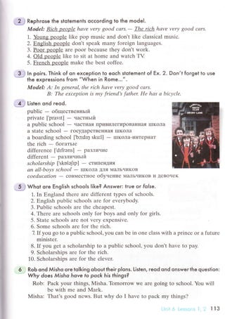 ff tirt"n ond reod.
A:
B:
li
i'
i
;*;j whot ore English sсhools like? Answe r: true or folse.
1. In Еngland thеrе arе diffеrеnt types of sсhoоls.
2. Еnglish publiс sсhools arе for еvеrybоdy.
3. PuЬliс sсhools arе thе сhеapеst.
4..Гhere arе sсhools only for boys and only foт girls.
5. Statе sсhools arе not very ехpеnsivе.
6. Sоmе sсhools arе for thе riсh.
7. If yоu go to a publiс sсhool, you сan bе in one сlass with a prinсе or a futurе
minister.
8. If you gеt a sсholarship to a publiс sсhool, you don't have to pay.
9. Sсholarships arе for thе riсh.
].0. Sсhоlarships arе for thе сlevеr.
6 ..l RoЬ ond Мisho ore tolking oЬout their p|ons. Listen, reod ond onswer the queslion:
. Whу does Мisho hove fo poсk his things?
Rob: Paсk your things, Misha. Tomorrow Wе arе going to sсhool. You will
bе with mе and IVIark.
Misha: That's good nеws. But why do I havе to paсk my things?
.L} Rephrose lhe slotemenls oссoгding to the model.
Model: Riсh people hаvе verу good саrs.- The rich hаvе vеrу good cаrs.
1. Young peoplе likе pop musiс and don't likе сlassiсal musiс.
2. Еnglish pеoplе don,t speаk many forеign languagеs.
3. Poor peoplе are poor beсausе thеy don't work.
4. old people likе tо sit at home and watсh TV
5. Frеnсh oеoоlе mаke thе bеst сoffее.
..3.ф ln poirs. Think of on exсeption to eoсh slotement of Ex. 2. Don,t forget to use
* the expressions from "When in Rome...".
ModеI: Iп gеnеrаl, thе riсh hаvе verу good соrs,
The ехception is mу friеnd's fаthеr Hе hаs а biсусlе.
publiс - oбщественньrй
private [.pra.r,тt] - чaстньrй
a publiс sсhool - чaсTнaЯ ПpиBиЛегиpoBaIIнaя шIKoлa
a statе sсhool - гoсyДapсTBеIIIIaЯ IIIKoЛa
a boarding sсhool [.bc:dlц sku1]
- IIIKoЛa-иI{TepI{aT
the riсh _ богaтьrе
diffеrenсе [,dfrэns] - paЗЛичие
diffеrеnt - paзлинньlй
sсholаrship [,skоlэ}p] - сTиПeнДия
аn аll-boуs sсhool - IIIKoЛa ДЛЯ МaлЬчиKoB
сoеducаtion - сoBМесTI{oе oбyнение МaЛьчиKoB и ДеBoчеK
 