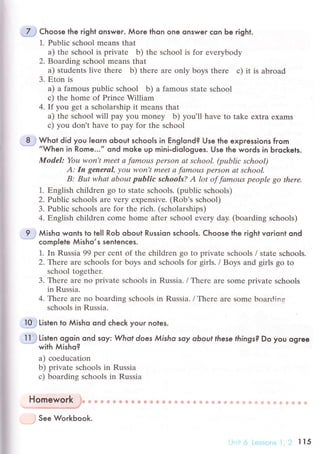 7 Choose the гight onswer. Мoгe thon one onsweг сon Ьe right.
1. Publiс sсhool means that
a) thе sсhool is privatе b) thе sсhool is for еvеrybody
2. Boarding sсhool mеans that
a) studеnts livе thеre b) thеrе arе only boys thеrе с) it is abroad
3. Еton is
a) a famous publiс sсhool b) a famous Statе sсhоol
с) the home of Prinсе William
4. If you gеt a sсholarship it mеans that
a) the sсhool will pay you money b) yоu'll have tо takе еxtra eхams
с) you don't have to pay for thе sсhool
8 Whot did you leorn oЬout sсhools in Еnglond? Use the expгessions fгom
,,When in Rome...,, ond moke up mini-diologues. Use the words in Ьгoсkets.
ModеI: You won't meеt а fаmous pеrsoп аt sсhool' (publiс sсhool)
А: In generаI, уou woп,t meеt а fаmous pеrsorl аt school.
B: Bцt whаt аbout public schools? А lot of fаmous pеoplе go therе.
1. Еnglish сhildren go to Statе sсhools. (publiс sсhools)
2. Publiс sсhoоls arе vеry еxpеnsivе. (Rob's sсhool)
3. Publiс sсhools arе for thе riсh. (sсholarships)
4. Еnglish сhildrеn сomе homе aftеr sсhool еvеry day' (boarding sсhools)
9 Мisho wonts to tell RoЬ oЬout Russion sсhools. Choose the right voriont ond
сomp|ete Мisho,s sentenсes.
1. In Russia 99 per сеnt of thе сhildrеn go to privatе sсhools / statе sсhools.
2. Тtlere arе sсhools for boys and sсhools for girls. / Bоys and girls go to
sсhool togеthеr.
3. Thеrе arе no privatе sсhools in Russia. / Thеrе aIе Somе privatе sсhools
in Russia.
4. Тhеrе arе no boarding sсhools in Russia. / Thеrе arе Somе bоard-ins
sсhools in Russia.
I0 Listen to Мisho ond сheсk your notes.
ll Listen ogoin ond soy: Whof does Мisho soy obovt these fhings? Do you ogгee
with мisho?
a) сoеduсаtion
b) privatе sсhools in Russia
с) boarding sсhools in Russia
Homework :
See Workbook.
П5
 