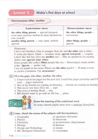 Мisho,s first doys ot sсhoo!
Мeстoимe ния o|her, onofher
ЕДипствешпor чисЛo l Mцoя<естBеIlIIoе числo
thе othеr thing, pеrson - дpyгoй (втopoй' I thе оther things, pеoplе -
есЛи IIaДo сДrлаTЬ вьIбop из ДByx IIpeДMеToB I oстaльньlе
или .тrrодей)
anоthеr thing, pеrson - rще oдин, лroбoй, I othеr things, pеoplе -
дpyгoй | дpугие
I_
IIапpu"иep:
I hаvе two brothеrs. onе is yоungеr than mе and thе оthеr onе is oldеr.-
У trценя двa бpaтa. oдин - МЛaДIIIе MеIIя' дpугой (вmoport)
- сTapIIIе.
I don't like this hat. Givе mе anоthеr onе.- Mне не IIpaBиTся эTa II]Ляпa.
[aйте MIrе tpyгylo (еще odнfl.
Somе pеоplе likе сoffее. Othеr pеoplе like tеa.
- l{екoтopьrе лroди лroбят
кoфе. fipyгие - любят чaй.
I sее tеn pupils in thе room. Whеrе arе thе оther pupils,l - Я BшKy B KЛaс-
се ДесЯTЬ yчеI{иKoB. Где остальньre?
I Fif l in the gops. Use ofher, onother, the other'
1. I must rеad sеvеn pagеs for thе nеxt tеst. I rеad fоur pagеs yеstеrday and I'll
rеad ... pagеs tomorrow.
2. Two of my friеnds arе сoming on Saturday. ... friеnds arе сoming on Sunday
3. This tеa is vеry niсе. Givе mе '.. сup!
4. This story is boring. Rеad '.. onе.
5. Bill doеsn't want to go with us. Hе has ... plans.
Guess the meoning of the under|ined woгd.
At somе sсhools pupils must wеar a uniform [Ju:nr,fэ:m].
'j'i}ff
Listen. Мotсh the nomes of the
1. Gеography
2. Physiсs
3. Chеmistry
4. Biоlogу
5. Dеsign and Тbсhnology
6. RЕ (Rеligious Еduсation)
I
'l
6 I , ;, il i,1'-':,..;1 ,r'
suЬjeсts with the lronslolions.
a) тpyдoвoе обyvение
b) биoлoгия
с) pелигиoзнoе oбpaзoBaт{ие
d) физикa
е) химия
f ) геoгpaфия
 
