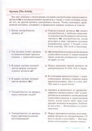 Apтикль {Тhe A*iсle)
BьI у>t<е ЗI{aKoМьI с I{еKoTopЬII{и сЛyчaЯMи yпoтpеблelrи,l oПреДелеI{нoгo
apTиKлЯ thе и неoпpедеЛеIII{oгo apTиKЛя a' a TaK)Kе с TеNIи сЛyчaЯMи' KoгДa
t{и ToT, ни дpyгoй аpTиKЛЬ yпoтpеблятЬ I{еЛЬзя. Чтoбьl BсПoМI{иTЬ пpoй-
денньlй МaTеpиaЛ' сoеДи}IиTе B ПpaBиЛьI{oM IIopЯДKе BoпpoсьI и oTBеTЬI.
1. Koгдa yпoтpебляется
аpтикль a?
2' Гдe ДoЛ)KeI{ сToяTЬ apTиКЛЬ
B сЛoBoсoчeTaнии IlpиЛaгa-
TеЛЬнoе + сyщeсTBительнoе?
3. B кaкиx сЛyчaЯх yпoтpeб.
ЛЯeТcЯ фopмa HеoпpеДе-
ЛеHHoгo apтикля an?
4. B кaкиx сЛyчaях 1тloтpеб-
ЛЯeTсЯ apтикль thе?
5. УпoтpебЛЯeTсЯ Ли apTиKЛЬ
ПеpеД иMенaМи лrодей?
6. УпoтpебЛЯeTсЯ Ли apтиKлЬ
IIеpеД ПpиT'{<aтeЛьI{ьlMи
МесToиMеt{ияlnrи?
a) oпpеделенньlй apTиKЛь thе мo>кет
yпoтpебляTьсЯ с любьrми сyщесTBи-
TеЛЬI{ЬIМи в неoбхoдиМьIХ KoнTеKсTaх.
Apтикль the yпoтpе6ляeтcя, KoГДа
pечь иtеT o Лице / пpедмете. KoTopЬIе
yПoMиI{aЛись paнее: I bought а пеw
book уеstеrdау' The book is intеrеsting.
b) Arr yпoтpебляеTся llеpеД исчисЛЯеМЬI,{
сyщестBиTеЛЬIIьI]VI B еДиI{сTBеIIIIoМ
чисЛe' есЛи oHo I-lачиHаеTся с глaснoй:
аn аpplе, аn еnd.
с) Пеpед иМеI{aMи лrодей apTиKЛЬ IIе
yпoтpебляется: It,s Pеtе. Pеtе is hаppу.
d) B сoнетaшv|И T|pИЛaгаTеJIЬIIoе + сyще-
сTBиTеЛЬнOе apTиKЛЬ СT aBI(IT с,Я tlеpеД
ПpиЛaгaTеЛЬI{ЬIM: Аlicе is а niсe girl'
This mаn is а good doctor
е) ApтиклЬ a ПpoиЗoIIIеЛ oT ДpеBIrеaI{Г-
лиЙскoгo числиTеЛЬIIoгo ..onе''
и yПoT-
peбляeтcя B oсIloвнoМ с исчисЛяеМьIМи
сyщесTBиTеЛЬIIЬIМи B еДиIiсTBеннoN{
чисЛе' KoгДa кaкoе-либo Лицo иЛи
IIpеДМеT I{aЗьIBaеTся BПеpBЬIе: Suddеnlу
hе sаw а boу.- Hеoэrcudаннo oн увudел
"Mалbчul{сl.
f) Пepед ПpиTя>I(aTеЛЬI{ЬIMи МесToиMе.
|IИЯN|ut' apTиKЛЬ не yпoтpебlяeтcя', I,ll
hаvе to spеаk to уour fаthеr.- Mне npu-
dеmcя пo?oвОpцmь с mвОLtr'l omцoJ't.
l.-1,'.'ll
 