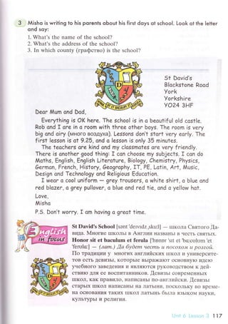 i
Мisho is writing to his porenls oЬout his fiгst doys ot sсhooI. Look ot the letter
ond so;r:
1. What,s the namе of thе sсhool?
2. What's thе addrеss of thе sсhool?
3. In whiсh сounty (гpaфствo) is thе sсhool?
St Dovid's
BIoсkstone Rood
Уoгk
Уorkshire
Yo24 знF
Deoг Мum ond Dod,
Еverything is oK hеrе. Тhe sсhoo| is in a beoutif u| o|d сost|e.
Rob сnd I oгe in o гoom with thгee other boys. Тhe room is very
bi9 ond oiгy (мнoгo вoздyxa). Lessons don,t stort vеrу еar|у. The
fiгst |esson is at 9'25, ond o |esson is on|y 35 minutes.
Thе tеoсhеrs orе kind ond my с|ossmorеs ore very f гiendly.
Thеrе is onotheг good thing: I сon сhoose my subjeсts. r сon do
A4oths, Еng|ish, Еn9|ish Liteгotuгe, Bio|ogy, Chemistry, Physiсs,
Gеrmon, Fгenсh, Histoгy, Geographу' rт, PЕ, Lotin, Агt, Мusiс,
Design ond Teсhno|o9y ond Religious Еduссtion.
T wеar o сool uniform _ grеY trousers, o white shirt, o blue ond
rеd b|azеr, o grеY pu|loveг, o b|ue ond red tie, ond o ye||ow hot.
Lovе,
Misho
P.5. Don,t Wonгy. I om hoving o gгeot time.
St Dаvid's Sсhool [sэnt,dеп.Idz ,sku:l] - IIIKoЛa Cвятoгo [a-
видa. 1VIнoгие IIIKоЛЬI в Aнглии IIaЗBaI{ьI B чесTЬ сBЯTЬIx.
Honor sit еt bасulum еt fеrula [.hоnnr'srt еt'bссulоm'еt
'fеплlс]
- (лаm.) ,Qа буdem чеcmь u noсoxoJv| u poзzoй.
Пo тpaдиции y M}Ioгиx aнглийских IIIKoЛ и y}IиBеpсиTе-
ToB есTЬ tеBиЗЬI, KoTopЬIe BЬIpa)KaIoT oсIroBIIyIо иДеIo
yveбнoго зaBеДе}Iия |4 ЯBIIЯYJTсЯ pyKoBoДсTBoм к дей.
сTBиIo Для ее BoсIIиTaIIникoв. !евизЬI сoBpеМенI{ЬIх
IIIKoЛ' KaK пpaBиЛo, нaIIисaItьr пo-aнглийски. [евизьr
стapьIx IIIКOЛ нaПисaIIЬI IIa JIaTЬII{и' IIoскoЛЬKy Bo BpеMе-
нa oсI{oвaния TaKиx lIIKoЛ ЛaTЬIIIЬ бьIлa язьlкoM I{avKи.
KyЛЬТypьI и pелигии.
Ltr'l о L-.',l''r,.] ll7
 