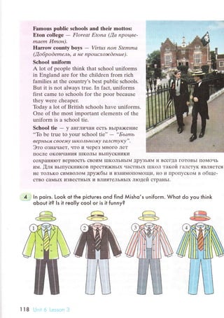 Famous pшbliс sсhools and thеir mottоs:
Etоn сollege - Florеаt Etonа (!а npoцве-
mсIеm Иmoн).
flarrоw соuntу boys - Virtцs non Stеmmа
(,o 6p o d emель' сl нe np ouсхoэr d енuе ).
Sсhool uniform
A lot of pеople think that sсhool unifоrms
in Еngland arе for the сhildrеn from riсh
familiеs at thе сountry's bеst publiс sсhools.
But it is not always truе. In faсt, uniforms
first сamе to sсhools fоr thе ooor bесausе
thеy were сhеapеr.
Today a lot оf British sсhools havе uniforms.
One of thе most important еlеmеnts of thе
uniform is a sсhool tiе.
Sсhool tie - y aIIгЛиЧa}I eсTь BЬIpDKeI{ие
..To be truе to yоur sсhool tiе'' -
*БьImь
веp H ьr Jil с вoеn4 у Ia Korl bн o"44 у ? а'1 с mу ку', .
Этo oзнaчaеT' чTo и чеpeз МHoгo ЛеT
IIoсЛe oKoIIчaния IIIKOлЬI BьrIIyсKI{иKи
сoxpalIяIoт BepI{oсTь сBoиM IIIKOЛЬнЬIN{ ДpyзьЯ},{ и BсегДa ГoToBьI IIoМoчЬ
им. [ля BЬIIIyсKHиKoB ПpесTDKIIЬIх чaсTIIЬIx IIIKoЛ тaкoй ГaЛсTyK ЯBЛЯeTcЯ
}Iе ToЛЬKo сиlv'BoЛo]vt дpy;кбьI и BЗaиМoПoМoщи' I{o и IIpoПyсKoМ B oбще-
сTBo сaMьIx иЗBесTIIьIx и BЛияTеЛЬньrx лroдей сTpaнЬI.
ln poiгs. Look ot the piсtuгes qnd find Мisho,s unifoгm. Whot do you think
oЬoul it? ls it reolly сooI oг is it funny?
П8
 
