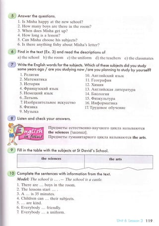 .'l*..} Answeг the questions.
1. Is Мisha happy at thе nеw sсhool?
2. How many boys arе thеrе in thе room?
3. Whеn doеs Misha gеt up?
4. How long is a lesson?
5. Can Misha сhоosе his subjeсts?
6. Is thеrе anything fishy about Misha's lеttеr?
.
.d.j
Find in the text (Еx. 3) ond гeod the desсriptions of
a) thе sсhool b) the room с) thе uniform d) thе tеaсhеrs e) thе сlassmatеs
ffi w.п" the English woгds for the suЬieсts. Whiсh of these sub]eсts did you study
some yeors ogo / ore you studying now /ore you pIonning to study Ьy yourie|f?
i
I
1. Pелигия
2. Maтeмaтикa
З.Иcтopия
4. Фpaнцyзский язьrк
5. Heмецкий язьrк
6. ЛaтьIнь
7, ИзoбpaзитеЛЬIloе исKyссTBo
8. Физикa
9. MyзьIкa
10. Aнглийский язьlк
11. Геoгpaфия
1.2'Xuтмия
13. AнглийсKaЯ ЛиTеpaTypa
14.Биoлoтия
15. ФизкyлЬTypa
16. ИнфopмaTИKa
17 Tpyдoвoе o6yuение
ffi ti'r"n ond сheсk your onswers.
Пpедмeтьr eсTeсTBeI{нo-нayчI{oгo
thе sсiеnсеs [,sarэnsrz].
ПpедмeтьI гy]{aниTaplloгo циKЛa
ЦиKЛa IIaЗЬIBaIoTся
IIaЗьIBaIoTся thе arts.
'=1,J
гitl ]n the toЬle with the suЬ]eсts ot St Dovid,s SсhooI.
.:$ СompIete the sentenсes with informotion from the text.
ModеI: Thе sсhool ,s ... .
- Thе sсhool is а саstlе.
1. Thеrе are ... boуs in the room.
2. Te lеssons start ... .
з. A ... is 35 minutеs.
4. Сhildrеn сan ... thеir subjесts.
5. '.' arе kind.
6. ЕvеryЬody ... friеndly.
7. Еvervbodv ... a uniform.
Unii'6 LеssonЗ 119
 
