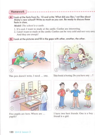 Homework }* * u ф & ф Ф * ф & {l Ф ф ф ф ф Ф ф ф @ g * ф Ф e e Ф.* e Ф ф ф Ф Ф ё *.
ъ**-./
. А J t"oк ot the foсts fгom Еx. l O ond write: Whot did you like / not |ike obout
*
мi,ho,s new sсhooI? Wгite os muсh os you сon. Be гeody to disсuss these
foсls in сloss.
Model: Thе sсhool is а cаstlе'
1. It's сool. I want to study at thе сastlе. Сastles aте intеrеsting.
2' I dortt want to study at the сastle. Castles сan bе very сold and not vеry сos}.
And thеy arе сreеpy!
ci# Look ot the piсtures ond fiIl in the gops with o|her, onoIher, fhe ofher.
This pеn doеsn't writе. I nееd ... onе. This book is borins. Do vou havе anv ...?
Fivе pupils arе hеrе. Whеrе arе ...
pupils?
I havе two bеst friends. onе is а
Гriеnd is a girl.
120 Unit 6 Lеssоn З
boy
 