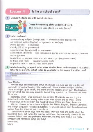 11
|ife
оt sсhоo|.-e9w?
Disсuss the foсts oЬout St Dovid,s in с|oss.
Guess the meoning of the underlined word.
This house is vеry old. It is a ruin [.ru:rn]!
ffi Litt"n ond reod.
a сompulsоry subjесt [kэm'p,l.lsэri] - oбязaтельньrй (пpедмeт)
an optional subjесt ['opJnэl] - ПpеДMеT пo вьrбopy
politе [pэ laIt]
- ве;кливьrй
сhееky [,{r:ki] - paзвязньIй
a punishmеnt ['p,lnrJmant] - нaкaзallие
a dеtеntion [dr'tец[n] - BиД :г.aKaзaцvrЯ, KoгДa yчиTеЛЬ oсTaBлЯеT yчеIIиKa
IIoсЛe ypoKoB
to do linеs
- ПисaтЬ oДI{o и To )ке Мнoгo paз (вид нaкaзaния)
to bully smb ['bоli] - заtиpaтЬ кoгo-либo
to punish smb - IIaKaЗьIBaTЬ кoго.либo
3.; Мisho is writing on e-moil to his sister Мosho. Reod ond сomPoгe it to Мisho,s
Ietter lo his porents. Whiсh Ietter do you ЬeIieve: lhis one o. ihe otheг one?
j тo., lI Mаshainina@|ukinsk.ru
Ф.. Jl sсhoo|
'*уE!
1
Dear Masha,
My first days at sсhool were awfu|. Тhe house is a ruin. We are in a big o|d
room With no сentral heating. |t is rea||y сold. l have to Wear a stupid uniform.
l hate it! We get Up at seven, and there are nine |essons every dayl Тhe teaоhers
are very striсt' We сan only speak to them if they speak to us. We must сaI| them
Sir or Mrs.
Yesterday when l was running in the сorridor, Mrs Nasty saw me. I got a
detention for this. I had to stay in her room after sсhooI and do lines. I wrote,.l
mustn't run in the сorridor'' two hundred times. l think Mrs Nasty hates me.
We can сhoose some optiona| subjeсts, but Maths, English, English Literature,
one foreign language, Re|igious Еduсation, lT' DT' one subjeсt from the arts and one
subjeсt from the scienоes are compu|sory.
l don't like the other boys from my сIass. They are niсe and po|ite when the
teaсher is there, but when the teaсher isn't there, they are rea||y оheeky. At the
moment I don't have any problems with them, but they bully Rob. I feel really
unhappy and homesiоk. What сan I do?
Much love,
Misha
Ljnit6 Lesson4 121
 