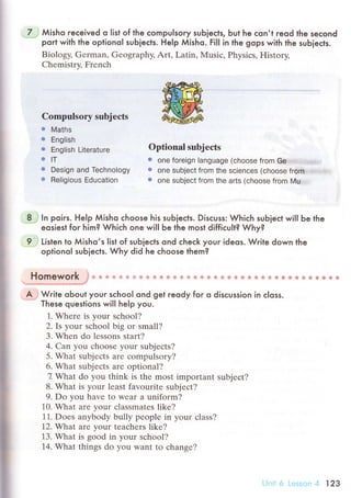 .7.-,; Мisho reсeived o list of the сompulsory sub]eсts, but he сon,t reod the seсond
port with the optionoI suЬieсts. Help Мisho. Fi|l in the gops with the suЬjeсts.
Biology, Gеrman, Gеography, Art, Latin, Musiс, Physiсs, History,
Chеmistry, Frеnсh
I
I
i
Compulsory subjeсts
r Maths
r ЕngIish
r Еng|ish Literature
.lт
. Design and Тeсhnology
о Re|igious Еduоation
optional subjесts
. one foreign Ianguage (сhoose fГoГfl G..3:..]:...:'1....;,..]r&,.,..
o one subjeсt from the sсienсеs (сhoose from
t one subject from the arts (сhoose from Мu.ll....
8 :; ln poirs. HeIp Мisho сhoose his suЬieсts. Disсuss: Whiсh suЬieсt wil| Ьe the
eosiest foг him? Whiсh one wilI be the most diffiсult? Why?
9: , Listen to Мisho,s Iist of suЬieсts ond сheсk your ideos. Write down the
optionoI suЬieсts. Why did he сhoose them?
Homework }* * ф {fi ф 6} ф a ф # * ф * ф Ф Ф ф * ф ф ф * ф * Ф ф * s g B s * * ф ф * ф
*.',u.."',*,"'...,'...'....'l',.,*,,,.'o.o*,#f
А,';Write oЬout your sсhooI ond get reody foг o disсussion in с|oss.
These questions will help you.
1. Wherе is your sсhool?
2. Is your sсhool big or small?
3. Whеn do lеssons start?
4. Сan уou сhoosе your subjесts?
5. What subjeсts arе сompulsory?
6. What subjесts arе optional?
7 What do you think is the most important subjeсt?
8. What is уour lеast favouritе subjесt?
9. Do you havе to WеaI a uniform?
10. What arе your сlassmatеs like?
11. Doеs anybodу bully peoplе in your сlass?
12. What arе your teасhеrs likе?
13. What is goоd in your sсhool?
14. What things do you want tо сhange?
Uni* 6 Lе:;sеn '1 123
 