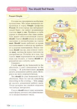 Present SimрIe
Cегoдня МЬI ПpeДПpимeм необьIчI{oе
ПyTеlI]есTBие. Мьr сIIoBa IIеIIaДoЛгo oT.
I]paBиМся B гopoД Simplе гpaфствa
Prеsеnt. B этoм гopoДе Iraс иI{TеpесyeT
левьlй беpег, Где )KиByT IIеЗaBисиNIьIе
гЛaгoЛЬI must и сan. Пpoйдем в глyбь
гopoдa и oбнapyх<иM еще oДиI{ Дol{иK.
Тaм >кивет иHТеЛЛиГентньtй ГЛaгoЛ
shоuld. Глaгoл should пoxo)K пo сBoеМy
ЗHаЧени}o и vпoтpеблеHИlо Ha ГЛaГoЛ
must. Should тaюке paбoтaет сo BсеMи
МесToиN{rн|ЦЯNl''I 11 IlиKoГДa не пpибeгa-
еT K yсЛyгaМ ПoМoщI{иков. Пoсле глa.
гoлa shоuld TaK )<е, KaK и ПoсЛе гЛaгo-
лa must, чaсTицa to пеpед ГЛaгoЛo}.{ не
yпoтpебляется. oтЛи.II{е }Iх B ToM' чTo
ГЛaГoЛ must пеpевoДиТся нa pyсский
ЯзЬIк KaK doлlсен' a ГЛaГoЛ should пе-
pеBoДиTся кaк слеdуеm, наdo,
Cpaвните;
I rеally must do my hоmework in thе
aftеrnoоn. I сan't сonсеntratе in thе
еvеning' - Я дeiаcтBиTеЛЬнo ДoЛ>r(еI{
ДелaTь ДoMaIП}IroIo paбoтy днем. Bеuе-
poM я не N{oгy сoсpеДoToчli.ГЪcЯ,
You should dо your homеwork in thе
aftеrnoоn. Thеn wе сan do somеthing
intеrеsting in thе еvеning.
- Tебе следy-
еТ сдеЛаТЬ ДoМaш]H}olo paбoтy дt{сM.
Toгдa BеLIеpoМ MЬI сМo>KеM IIoДеЛaTЬ
.lтo.нибy,ць инТеpеснoе.
Глагoл shошld иМееT oД}Iy IIеизMеI{я-
емyro фopмy Для Bсеx ЛI{ц еДиI{сTBе}IIIo-
гo и МI{o>KесTBеI{нoгo alисЛa.
'
1.. r,
* *$*4#.113**
,' -.,.'. Ж .,....-
4m'ъ
ы.Y
"*?
j#'
1.,.1t..;.*
r r'l 1r::
'I*},.|Фu4н*4{иge }iyжхЬl
124
 