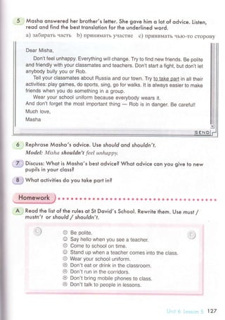 5 Мosho onsweгed her Ьгotheг,s Ietler. She gove him o lot of odviсe. Listen,. гeod ond find the Ьest tгonslotion for the underlined woгd.
a) зaбиpaть чaсTЬ b) пpинимaTЬ yчaсTие с) пpинимaTЬ чЬIo-To сTopoнy
Dear Misha,
Don't feel unhappy. Everything will change. Try to find new friends. Be polite
and friend|y with your c|assmates and teaсhers. Don't start a fight, but don't |et
anybody bully you or Rob.
Te|| your сIassmates about Russia and our town. Try to take part in all their
activities: play games, do sports, sing, go for walks. It is always easier to make
friends when you do something in a group.
Wear your sсhool uniform beсause everybody Wears it.
And don't forget the most impoгtant thing
- Rob is in danger. Be сareful!
Мuсh |ove,
Masha
.sЕND
6 Rephгose Мosho,s odviсe. Use should ond shouldn,f.
ModеI: Mishа shouldn't fееl unhаppу.
7.',* Disсuss: Whot is Мosho,s Ьest odviсe? Whot odviсe сon you give to new
pupils in your сIoss?
.=-Ё# Whot oсtivities do you toke port in?
Homework JО...... О. t о.. i. o О a s 0 i e i! ф o 6
' e Г * ф Ф * * * 6 ф
*****
A.i Reod the Iist.of lhe гules ot St Dovid,s SсhooI. Rewrite them. Use must /,....
rnusfn,f oг should / shouldn,t.
O Be oolite.
@ Say he||o when УoU see a teaсher.
O Come to school on time.
o Stand up when a teaсher сomes into thе сlass
Ф Wear your sсhoo| uniform.
@ Don't eat or drink in the с|assroom.
@ Don't run in the сorridors.
@ Don't bring mobile phones to с|ass'
6 Don't talk to people in lessons.
*J
t)
 