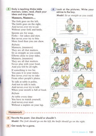 Еmi|y is teoсhing Мisho toЬIe
monners. Listen, reod, сheсk youг
ideos ond sing olong.
Mannеrs, Manners...
The fork goеs on thе lеft'
The knifе goеs on thе right,
And nеvеr, еvеr try to eat
Without your fork and knife.
Spoons arе for soup,
Forks _ for сakes and stеw.
But nеvец еvеr try to bitе
Мore food than you сan сhеw.
Rеfrаin:
Mannеrs, (mannеrs)
They аre all that mattеrs.
Sit as straight as you сould,
Еlbows сlose to your sidеs.
Manners' (mannеrs)
Thеy are all that mattеrs.
Nеvеr play with your food'
And you will bе all right.
If somеthing is too faц
You pass it to your matеs.
But nеvец еvеr try to takе
From оthеr pеoplе's platеs.
To talk at tаble is politе,
And not to talk is rudе.
And nеvец еvеr try to talk
Whеn your mouth is full of food.
Rеfrаin
At tablе еvеry time
You have to watсh yoursеlf,
And nеvеr' еvеr start
Without a nаpkin on your lap.
6 Look ot the piсtures. Wгite your
odviсe to the Ьoy.
ModеI: Sit аs strаight аS уoц сould.
&.fu
Homework
'
* .. t] + ii +t :ji li Ёi' e l.i il i !]i ,,ii ]F lii tr$ * ф ф i-t .f.i l..i ф '.fr.
+"i + !i q+ ;Ё f.ii +.ч i} 1ji. li: .i$
A Rewrile the poem. Use sЬould or shouldn,t.
Model: Thе fork should 8o on thе lеft, thе knife shoцld go on thе right.
B . Get гeody foг o gome.
:;s...ii li l3l
 