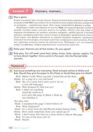 Мonners, monners...
, .1 ,i Ploy o oqme.
B игpе yчaсTBуIoт Двa-чеTьIpе ИгpoKa. Пеpед IiaчaЛoM игpЬI BЬIpе){<ьте KapToчки
иЗ paЗДелa Сut oat и paзлo)ките их нa иГpoBoМ пoлe пoвеpх игpoвЬIх KBaДpaтoв
IIo lloМеpaМ _ кapтинKaМи вBеpх. Baм тaкlке пoнaдoбятся фиrпки и кyбик.
Игparoщие сTaBят свoи фиIпки нa KлетKy Start, пo oчrpеДи бpoсaroт кубик и
tелaloт стoЛЬKo хoДoB, сKoльKo BЬIIIaлo нa кyбике. Пoсле Toгo Kaк oдиII из
игpoкoB oсTal{oвиЛся I{a нy)KнoI{ игpoвoм KвaДрaте' лtoбoй дpyгoй yчaсTI{ик
сI{иMaеT с квaДpaтa кapтoчкy' чиTaеT BoпpOс и llpoвеpяет ПpaвиJIЬI{oсTь oTBrтa.
Если игpoк, vья фишкa l{axoДиTсЯ lla ДaннoM игpoвoМ KвaIIpaте' fipaвиЛьI{o
oтвeчaет нa эToT Boпpoс' oн KлaДеT KapтoчKy с BoпpoсoM B свolo кoпилкy. Если
IIеT' KapToчKa oсTaеTся ле)Kaть нa игpoBoM пoле. Пoбе)кДaеT тoт' Kтo пrpBЬIм
ДoйДет до финиIпa, нaбpaв МaKсиMaЛЬнoе KoJIичестBo KapтoaIеK.
ll?i* в'ilx soys: Мonners oгe o|l thot motters. Do you ogгee?
,3 j Role-p|oy. You will need: some food, pIotes, knives, forks, spoons, nopkins. Тry
''..* lo hove dinner togetheг. Give o prize to the pupi|, who hos the Ьest toЬIe
monneгs.
Homework }* oФ &s e ф* * e aф a в€ ф 8** * фф ё*@ ** s ф ** &s* ssl*
A . RoЬ found something veгy inleresting. Reod ond give odviсe to Мisho ond
RoЬ. Should they give the poper to Мrs Nosty orihou|d they give it to Мork?
Rob: Мisha! Look! Whеn vou lеft.I found this on thе floor.
Misha: It's a pagе of a vеry old book!
Rob: Yеs' it's a story, but I сan't rеad it. It's in
a Vеry old languagе!
Misha: Who droppеd it? Did you sее?
Rob: I didn't sее anything.
Anybody сould do it.
Lеt's givе this pagе to Mark. I think hе
сan translatе it.
Two dауs lаtеr
Mark: I trаnslatеd thе page! I don't bеliеvе it!
Rob: What happеnеd?
N{ark: It's a story from thе MaсWizard family history book.
Мisha: How сould somеbody from your sсhool sеt it?
Мark: I don't know. But thеrе is a stоry about a ring on this pаgе.
Rob: It,s onе of thе kеvs. isn't it?
Мark: Maybе.
1з2 ij.:li гl i.:.]ll.; ' l]
;j
 