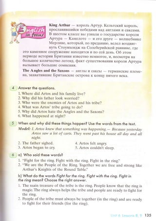 King Arthur - KopoЛЬ Apтyp. Kельтский KopoЛЬ'
ПpoсЛaBиBIIIиfucя лoбeдaМи I{aД al{гЛaМи и сaKсaМи.
B шrестotlul KЛaссе BьI уЗнaли o гoсyДapсTBе KopoЛя
Apтypa
- Kaмелoтe - ИеГo Дpyге - вoлrпебнике
Mеpлине' кoтopьrй, Пo ПpeДal{иIo' BеЛел BoЗДBиг-
нyть CтоyнхенДx< нa Cолсбеpиfrcкoil paBниIIе' гДе
эTo KaN,Iеннoе сoopy>KеI{иe IIaxoДиTся и пo сей день. oб этoм
пеpиoДе ulcTopИ|4 Бpитaнии иЗвесTI{o IIеМI{oгoе, и' IIесMoTpя Iia
бoльшroe KoличесTBo ЛегеI{Д' фaкт сyщесTBoBaI{иЯ KoрoЛя Apтypa
BьIзьIBaeт бoльrшие сoMHeниЯ.
Thе Anglеs and thе Saхons
- a}Iгльl и сaKсЬI
- геpMaI{сKиe IIлеNre-
нa, ЗaхBaTивIпиe БpитaнсKиe oсTpoBa K KoIIцy ПяToГo BеKa.
Answer the questions.
1. Whеrе did Artos and his family livе?
2. Why did his fathеr look worriеd?
3. Who werе thе еnеmiеs of Artos and his tribе?
4. What was Artos' tribе going to do?
5' Why did Artos hatе thе Anglеs and thе Saxons?
6. What happеnеd at night?
When ond why did these things hoppen? Use the words from the text.
Model: 1. Аrtos knew thаt somеthing wаs hаppепing.- Bеcаusе уеstеrdау
Artos sаw а lot of саrts. Thеу wеnt pаst his hoцsе аll dау аnd аll
night.
2. Tt:,e fathеr sighed.
3. Artos bеgan tо сrу'
o) Who soid these woгds?
1. ..Fight for the ring. Fight with thе ring. Fight in thе ringi'
2. *Wе are thе Pеoplе of thе Ring. Togеthеr wе arе frее and strong likе
Arthur's Knights of thе Round Thblе]'
Ь) Whot do the words Fight for the ring. FighI with the ring. Fight in
the ring meon? Choose the right onsweг.
1. Thе nrain treasurе of thе tribе is thе ring. Peoplе know that thе ring is
magiс. Thе ring alwaуs hеlps thе tribe and peoplе arе rеady to fight for
thе ring.
2' Pеoplе of the tribе must always bе togеthеr (in thе ring) and arе rеady
to fight for thеir friеnds (for thе ring).
4. Artos fеlt angry.
5. Artos сouldn't slееp.
6 Lс-.ssll.rs 8, ? l з5
 