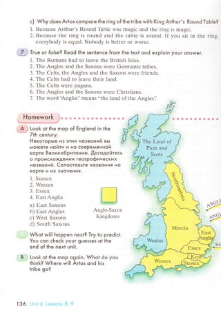 с) Why does Artos сomPore the ring of the triЬe with King Arthur,s Round ТoЬle?
1' Bесausе Arthur's Round Тhblе was magiс and thе ring is magiс.
2. Bесausе thе ring is round and thе tablе is round. If you sit in thе rins.
еvеrybody is еqual. Nobody is bettеr or WorSе.
True or folse? Reod the senlenсe from the text ond exploin youг onswer.
1. Thе Romans had to lеave thе British Isles.
2. Тe Anglеs and thе Saxons wеrе Gеrmaniс tribes.
3. Тhе Cеlts, thе Anglеs and thе Saхons wеrе friеnds.
4. The Cеlts had to leave thеir land.
5. Thе Cеlts were pagans.
6. Thе Anglеs and thе Saxons werе Christians.
7. Тe word.Anglia'' mеans..thе land of thе Anglеs'i
Homework g* * Ф ф Е} ф a a Ф ф * r 9.ъffiffi**#/
-
A; Look ot the mop of Еnglond in the.* 7th сenluгy.
r'**i
II1WEf
Anglo-Saхon
Kingdoms
PPe
SA
+-
Heкoтopьte из этих нoзвoний вьt
мo)кeтe нoИтИ и нo сoвpeмeннoи
Kopтe Beликo6pитotИИ. Дoгoдoйтeсь
o пpoисxoxдeнии гeoгpoфинeскиx
нoзвoний. Coпoстoвьтe нo3вoния нo
Kopтe и их знoчeHИя.
1. Sussеx
2. Wеssех
3. Еssеx
4. ЕastAnglia
a) Еast Saxons
b) ЕastAnglеs
с) Wеst Saxons
d) South Saxons
. ....j Whot wiII hoppen next? Тгy to prediсt.
You сon сheсk your guesses ot the
end of lhe next unit.
B j Look ot the mop ogoin. Whot do you
""'""
think? Where will Artos ond his
triЬe go?
136 Unit 6 Lessоns B, 9
 