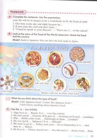 Нo1ewo1!'"!t. * Ф @ e 4!фt! ф ф r& Ф!фф ф # фф 8 #J фФ&? ф]ii} +ilt tr ф].-.' i4:tt|ъ iффф4в
A Comp|ete fhe sentenсes. Use the expressions:
your life will bе in dangец to bе a workaholiс, to bе thе hеad of smth
1. our boss works day and night bесausе hе...
2. If you сross thе road and dЬn't look....
3. ..I
nееd to spеak to your dirесtor],- ..That,s
mе. I... of this sсhool.,,
B Look ol the menu of the Food of the World restouгont. Мotсh thе foodond the сountгy.
ModеI: Sцshi is .Iаpапеsе. Yoц сrlп hаvе the bеst sцshi iп Jсtрцп.
фfiq+, +* +iь-?#.+'f.
сhiсkеn with riсе in swееt sauсе [sc;s]
. Whot do you think oЬout this type of food?
Model: I likе Jаpапеsе fboсl. / I сJсln't likе Jсtpаnеsе food' /
I don,t know сtпуthiпg аbout Jаpапеsе foсlсl.
C .Use the, o, _ (no ortiсle)"
1. olga livеs in... Russia. It is ... vеry big сountry.
2. Hе сan't spеak ... Gе^rman.If hе goЬs to ... Gеrmanу. hе.ll nееd ... translator.
3. Did ... Robin сomе from .'. Еdйburgh or from ... London?
4. Do you spеak ... Jaрanеsе? Is it ... diffiсult?
5. Wе want to go to ... Tirrkеy nехt yеаr.- Go in Sеptеmbеr. lt is ... bеsttimе in ... Tlrkеy.
6. Hе livеs in ... Frarrсе, doеsn.t hе?
- Yеs, this man is ... doсtor tiom ... Paris.
1t
 