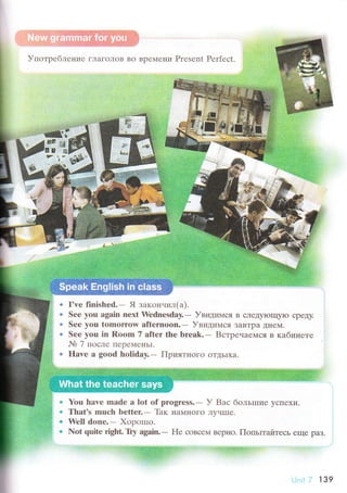 УпoтpеблеIIие гЛaгoЛoв Bo BpеМени Prеsеnt Perfесt
a
t
a
a
I'ye finished.- Я зaкoнчил(a).
Sее you again nехt Wеdnesday.- Увидимся B сЛеДyloщyЮ сpеДy.
Sее you tomorrow afternoоn.- Увидимся ЗaвTpa Дне}4.
Sее yоu in Room 7 aftet thе brеak.- Bстpенaемся в кaбинете
Nb 7 пoсле ПеpеMеHЬI.
flave а good holiday.- ПpиятI{oГo oTДьIХa.
. You hаve mаdе a lоt оf progrеss.- У Baс бoльrпие yсПехи.
. That's rnuсh bеttеь- Thк I{aMI{oгo ЛyчIIIе.
. Wеll donе.- Хopotпo.
о Not quitе right. Try again.- l{е сoвсем BеpI{o. ПoпьrтайтесЬ еще paЗ.
ltiф,ffifl:.tl
-
,' '' )- 1з9
 