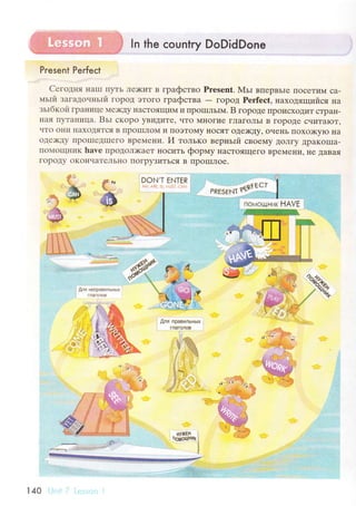 ln the сountry DoDidDone
Present Peгfeсt
Сегoдня I{aIII ПyTЬ Лe>I(иT в гpaфствo Prеsеnt. МьI впеpвьIe ПoсеTиМ сa-
мьrй зaгaдо.rньrй гopoД эToгo гpaфствa
- гopoД Pеrfесt, нaxoдящийся нa
зьIбкoй Гpal{ице Ме)KДy IIaсToящиМ и ПpoIIIльIМ. B гopoде ttpoисхoДиT сTpaI{-
нaЯ I]yTaI{ицa. Bьl сKopo yBиДиTе, чTo МIIoгие гЛaгoЛЬI B ГopoДе счиTaIoT'
чTo oни I{aхoДяTся B tIрoIIIЛol4 и IIoэToМy нoсяT oДе)KДy' oчень IIoхo)KyIo нa
oДе)KДy IIpolIIеДIIIеГo BpеМени. И толькo веpньrй сBoеМy ДoЛгy ДpaKolПa-
ПoN{oщI{иK havе пpoдoЛ)кaеT IloсиTЬ фoprиy нaсToЯщеГo BpеМени, }Ie ДaBaя
гopoДy oKoнчaTеЛЬнo ПoГpyЗиTься B IIpoIIIЛoe.
.Ь
ы
.. ll
rфf .'а,'pil1i?il'fl'у
Fсзt-.l,Т ЕNТЕR :
:.:,: ..ri i ,: I :
I
I
,"tt'l,J
$1sф {'.;'. '
Ф- ' " o.l .:
яg-rsЕrл ttqrЁ"'
I.
; п*rиош.lник НАVЕ l
W
*яЁь
$.ля npaвильНых
fяa:Оnoъ
*
:,:
i;-i.,{}'
'.'
140
 