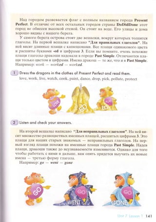 ffi ti't"n qnd сheсk your qnswers.
Ha втopoй BеIIIaЛKе I{aПисaIIo .6!ля непpaвиJIЬIIЬlx гЛaгoЛoв''. Ha нeй ви.
сиT Mнo)KесTBo paЗнoцBеTIIЬIx иMeIIIIЬIx плaщей. paсII]итЬIx цифpaми 3. Этo
плaщи ДЛя IIaIIIих сTapьIx ЗI{aKoМьIx
- I{еПpaBиЛЬIIЬIx ГЛaгoлoB. Ha пеp-
вьrй взгляд ПЛaщи lloxo)ки IIa иMеI{I{ЬIe IIЛaщи ГopoДa Past Simplе. Haдев
ПЛaщи' ДpaKoIIIи TaK)Kе Дo IIеyЗнaBaеМoсTи изМеIIяIотся. Oднaко Для Toгo
чтoбьr paбoтaть с I{иМи и ДaЛьшIе' BaМ oIIЯтЬ IIpиДеTся BЬIyчиTЬ иx I{oBьIe
иМrlla - TpеTЬIo фopмy глaГoЛa.
Haпpимеp: go - went - gonе
Нaд гopoдoМ paЗBеBaется флaг с ПoЛI{ЬIМ IIaзBaI{иeМ ГopoДa Presеnt
Pеrfесt. B oтличие oт Bсеx oсTaJ]ьI{ЬIx ГopoДoB сTpaIIЬI DoDidDonr эToT
гopoД не oбнесен вьrсoкoй стеной. oц стoит I{a BoДе. Егo улицьI и ДoМa
xopoПIo BиДI{ЬI с I{aшIегo беpегa.
У сaмoгo беpегa oсTpoBa сToяT ДBе BеIIIaЛKи' BoKpyг KoтoрЬIx тoЛIIЯTсЯ
гЛaгoЛЬI. Ha пеpвoй BеIIIaЛKе I{aIIисaнo |'!ля пpaвиЛьIIЬIх глaгoлoвll. FIa
неЙ висят ДЛиI{I{ЬIе ПЛaщи с KaпIoIIIoнaми. Bсе IIЛaщи oДиIIaKoBoГo цBетa
и paсIIIиTЬI бyквaми .еd и цифpaми 3. Если вьr IIO1{I{иTе' oченЬ Пoxo)Kие
lrЛaщи гЛaГoЛьI_ДpaKoIIIи llaДеBaли B гopoДе Past Simple. oтличarотс,Я TIЛa-
щи ToльKo цBетoМ и цифpaми.Имeg'a ДpaKolш - Tе )Kе' чTo и B Past Simple.
Haпpиlлеp: work - workеd
- worked.
Dгess the dгogons in the сIothes of Presenf Perfeсt ond гeod them.
lovе, wоrk, livе, watсh, сook, paint, danсе' drop, piсk, pollutе, protесt
141
 