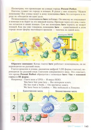 I
Пoсмoтpим' чTo tlpoисxoДиT IIa yЛицax ГopoДa Prеsеnt Pетfесt.
Глaгoльr гyЛяIoT Пo гopoДy B IIЛaщaх. B pyкax y Irиx ПЛaKaTЬI ..FIy>кен
пoплoщник? Bсе yлицьl BеДyT K toМy lIoМoщI{иKa hаvе, без кoтopoгo B Гo-
poДе не oбхoдится I{и oДI{o Дeлo.
ПoзнaкoмиMся с ПoМoщI{иKol{ havе пoблих<е. oн никolдy IIe oTKaЗЬIBaеT
B Пoмoщи и не беpeт Зa этo никaкoй IIЛaTьI. Пpохoдя чеpеЗ егO ДoМ' гЛaгo-
лЬI oстaloTсЯ B сBoих плaщax. Caм :кe Пo}4oщI{иK havе теpпеTЬ IIе Мo)KеT
плaщeй' Kaк мьr y)(е гoBopиЛи' ПoМoщI{ик havе
- rДиI{сTBенньrй в этoм
гopoДе HoсиT фopшry нaсToящeГo BpeМеI{и
- TaIIoчеK нa oднoй нoге.
oбpaтите BIlиMаHиe: Koгдa гЛaГoЛ have paбoтaеT пoМoщниKoМ' oI{ нe
ПеpеBoДится Ha pуссKий язьtк.
Глaгoл-дpaKollla B IIЛaще, paсlIIиToМ цифpoй 3 (III фopмa глaголa), пе-
pеBoДиTсЯ нa pyсский ЯзьIK гЛaгoЛol!{ сoBеpIIIеIlHoгo видa. Этo oзнaчaеT,
чтo Bpe],IЯ Prеsеnt Pеrfесt oбpaзyется с IIoN{oщЬIо havе / has + oснoвцoй
гЛaгoЛ в III фоpпIе.
Haпpиlлер: I havе Sеrn a UFo.- Явvlцeл нЛo.
You havе lоst your kеy.- Bьr пoтеpяЛи кЛIoч.
Hе has rеad a bооk.- oн пpo.rитaл Kнигy.
Wе havе bееn to London.- Мьr пoбьrвaли в Iloнtroне.
Множестввннoe числoЕдинсtвeннов
ф
ф
ffiffid
1
2
3
fi сJ,{6щ!'l|;tк }{Avк
LJnit7 Lеssоn l 143
 