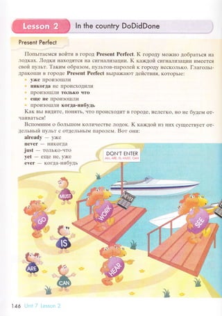 ln the сountry DoDidDone
Present Perfeсt
Пoпьrтaемся войти B гoрoД Prеsent Perfесt. K гopoдy Mo)кIlo дoбpaться нa
"r]oДКax. Лoдки IIaxoДяTся Ila сигнaЛиЗaции. K ках<дой сигнaЛиЗaции иМееTся
свoй пyльт. Taким oбpaзoм, ПyльToB-IIapoлей K гopoДy IIесKoЛЬKo. Глaгoльr-
ДpaKoIIIи B гopoДе Prеsеnt Pеrfесt BЬIpa)<aIoT цeir'ствия, KoTopЬIr:
'' y>Kе IIpoиЗoIIIЛи
Ilикoгta I{е I]poисхoДиЛи
' ПpoиЗoЦIЛи ToЛькo чтo
' еще IIе IIpoиЗoIIIЛи
' IIpoиЗoцIЛи кoгiцa.нибyдь
Kак вьr BиДите1 IIoI{яTЬ' чTo пpoисxoДиT B гopot{е' I{еЛеГKo' нo не бyдем oт-
чaивaтьсяI
Bспoмним о бoльrшoм KoЛичесTBе ЛoДoK. K кa;кдoй иЗ IIиx сyщесTByеT oT-
дельньrй ПyЛЬT с oTДеЛЬIIЬIN{ I]apoЛеМ. Boт oни:
аlready - yх(е
neYrr - ниKoгДa
just
- ToЛЬKo-LITo
yеt
- еще Ilе' y>Kе
rYеr - кoгдa-нибyдь
iiii
DON'Т Al'lТHR .
Аj"4, А1tЕ, lз, l*usт. сдп :
*,
146
 