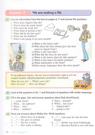 Use the informotion from the text on poges 6,7 ond onswer the queslions.
L .hat doеs Agеnt Cutе do?
]. ,hеrе doеs hе сomе from?
.з. Who doеs hr work for?
-1. What kind of pеrson is hе?
5. What did hе do last yеar?
6. What arе his hobbiеs?
7. What is hе going to do nеxt month?
a) What is thе boss's job?
b)Whу doеs thе boss always givе thе bеst
сaSеS to Agеnt Cute?
с) What is thе boss likе?
d) What did thе boss do last yеar?
е) What is thе bоss's plan for this summеr?
f) What is thе boss's favouritе pastime?
g) What nationality is thе bоss?
h) How many languagеs doеs the boss spеak?
B aнглийскoМ ЯЗЬIKе' TaK )Kе KaK и B pyссKoll' oДин и ToT >I(е
Bollpoс Mo>Kнo сфоpмyлиpoBaТЬ paЗньIMи спoсoбaми.
Whаt do уou do? - Whаt's уour job?
How аrе уou? - How arе thiпgs?
2 Look ot the questions in Ex. l ond find poiгs of questions with similoг meoniрgs.
3 . FiII in the gops. Ask ond onswer questions oЬout RoЬ МoсWizord.
4 Here qre onswers qЬoul Мisho Inin. Write queslions.
1. ...? - Ntlisha livеs in Lukinsk. 5....? - Last yеar hе mеt his bеst
1. ...сomе from?
2. What... his addrеss?
3. What... likе?
4. What... hоbbiеs?
2' '..? - Hе goеs to sсhool.
З. ''.? - Hе has a sister.
]. ...? - F{еr namе is Мasha.
5. Doеs... friеnds?
6. What... last year?
7. ...helpеd him?
8. ...going tо do?
friеnd.
6. ...? - Robin was from Еdinburgh.
7 . ...? - Bесausе Robin is not with him.
1r)
 