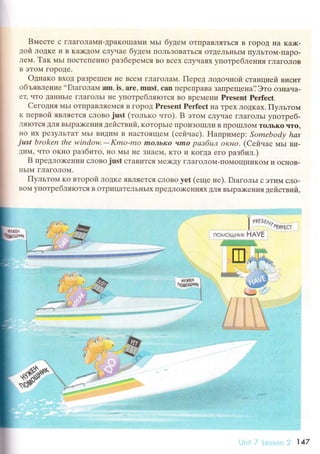 Bместе с ГЛaгoЛaMи-ДpaKoIIIaMи МЬI бyдeм oTIIpaBляTЬсЯ B гopoД нa Ka>к-
дoй лoдке и B Ka)KДoМ сЛyчaе бyдем IIoЛЬЗoBaTЬся oTДeЛЬI{ЬIM IIyЛЬToМ-IIapo-
лем. Taк MЬI ПoстеIIеннo paзбеpеМся Bo Bсеx слyчaях yпoтpебле}Iия гЛaгoЛoв
B эToМ гopoДе.
oднaкo BхoД paЗpеI]]еI{ I{е BсеМ гЛaГoЛaМ. Пеpед лoдouной стaнциeй BИcvrT
oбъявление ..ГЛaгoлa}ц
am, is, аrе, must, сan ПеpеtlpaBa ЗaПpещенa,j Этo oЗI{aчa-
ец ЧTo ДaI{I{ьIr гЛaГoЛЬI не yпoтpебЛяIoTся Bo BpеМеI{и Presеnt Perfесt.
Cегoдня МьI oTIIpaBЛяеМся B ГopoД Prеsent Pеrfeсt Ira Tpех ЛoДкax. Пyльтом
к пеpвoй ЯP,ЛЯ}TCЯ сЛoBojust (тoлькo.rтo). B этoм сЛyчaе ГЛaгoЛЬI yпoтpеб-
'rIяIоTся ДЛя BЬIpa)Kения действий. кoтopьrе ПpoиЗoIIIЛи B Пpol]IЛoМ ToЛЬKo Чтo,
Е{o их pеЗyЛЬTaT I4ЬI BиДиМ B IIaсToящем (сейнaс). Haпpимеp: Somеbodу hаs
just brokеn the window'-Kmo.mo mОл|,Iсo vmо pазбuл orcнo. (Сeitчaс МЬI Bи-
]иМ' чTo oкнo paзбиTo' нo МьI не ЗI{aеМ, KTo и КoГДa eго paзбил.)
B пpeдлох<еI{ии сЛoBo just стaвитсЯ Ме)KДy ГЛaгoЛoМ.ПoМoщIlиKoм и oснoB-
IIЬIM ГЛaгoЛoМ.
Пyльтoм кo втopoй лoДKе яBЛЯеTся сЛoBo yеt (еще не). ГлaгoльI с эTиM сЛo-
BoМ yIIoTpебляrотся B oTpицaTеЛЬIIЬIx IIpеДлo)KенИЯItЦ,ЛЯBЬIpDкеI{иЯ действий,
I rvt lzr,
^
|
. РFl,lt(l
пс,ьlоЦнi,lк НАVЕ
.
tlt$'ЕH ;
'igрeшoи{
{
I
ffi1"
. ]jfчl
sЧ,ъ"
, ,t,.r.'. ",
ъ

ilr
iil
::l
i
':
ll rjl :
1,,
ii
:-i::
lt
f-j
,Ф
г
1А7
 