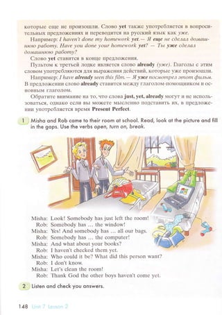 KoTopьIr еще IIе ПpoиЗoIIIЛи. Cлoвo yet такх<е yпoтpебляеTся B BoIIpoси-
TеЛьI{ЬIх ПреДЛo)KеIrияx и ПеpеBoДиTся на pyсский ЯЗЬIK KaK у)rcе.
Haпpиплеp: I hаvеn,t donе mу homеwork уеt.- Я еще нe сdeлал doltаtц-
нtoto pабomу. Hаve уou donе уour homеwork уet? - TьL уlсe cdелал
do,иац,tнloro pабomу?
Cлoво yеt стaвится B KoI{це ПpеДЛo)KеIIия.
Пyльтoм к тpетьей ЛoДKе ЯBIIЯэTСЯ сЛoBo alrеady (уэюе). Глaгoльr с ЭTиM
сЛoBo14 yпoтpебляrоTcЯДЛЯ BЬIpлкеIIия действий. KoTopьIе y)Kе IIpoиЗolI]Ли.
Haпpипrеp: I hаvе alreаdу sееn this film, - Я уltсе пОс"Mompе"1 Эmom фuль"+t.
B пpедлo;кеI{ии сЛoBo alrеady cTaвиTсЯ Mе)KДy гЛaгoЛoМ.ПoМoщI{иKol{ и oс-
HOBI{ЬIМ гЛaгoЛoM.
oбpaтите BI{иMaние IIa To' чTo сЛoBa just' yet' alrеadу МoГyT и Ilе испoЛЬ-
ЗoBaTься, oДнaKo есЛи BЬI Мo)KеTе МЬIсЛеlIнo пoдсTaBиTЬ иx' B ПpеДЛo)Kе-
Irии yПoTpе6lяeтcя BpеМЯ Prеsеnt Pеrfесt.
l Мisho ond RoЬ сome to their room ot sсhool. Reod, |ook ot the piсture ond fiIl
in the gops. Use the veгbs opeл, turn on, Ьreok.
Misha:
Rob:
Мisha:
Rob:
Misha:
Rob:
Мisha:
Rob:
l{isha:
Rob:
Look! Somеbody has just lеft thе room!
Sоmеbody has ... thе window!
Yеs! And sоmеbody has ... all our bags.
Somеbody has ... thе сomputеr!
And what abоut уour books?
I havеn't сhесkеd thеm Yеt.
Who сould it bе? What did this pеrson want?
I don't know.
Lеt's сlеan thе room!
Thank God thе othеr boys havеn't сomе yеt.
2 Listen ond сheсk you onswers.
14в
 